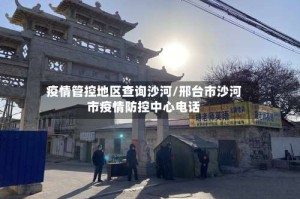 疫情管控地区查询沙河/邢台市沙河市疫情防控中心电话
