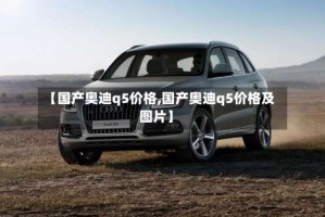 【国产奥迪q5价格,国产奥迪q5价格及图片】