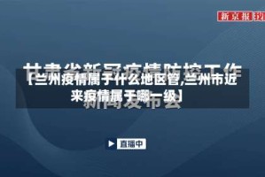 【兰州疫情属于什么地区管,兰州市近来疫情属于哪一级】