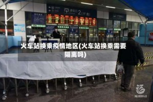 火车站换乘疫情地区(火车站换乘需要隔离吗)