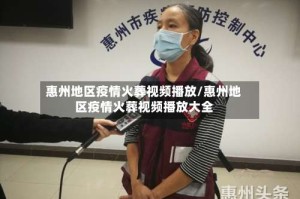 惠州地区疫情火葬视频播放/惠州地区疫情火葬视频播放大全