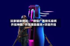 玩家辅助神器：“微信广西微乐麻将开挂神器”开挂辅助脚本+详细开挂
