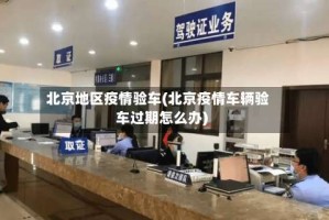 北京地区疫情验车(北京疫情车辆验车过期怎么办)