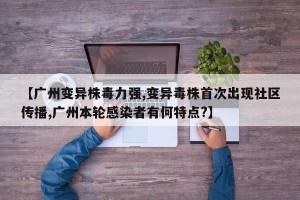 【广州变异株毒力强,变异毒株首次出现社区传播,广州本轮感染者有何特点？】