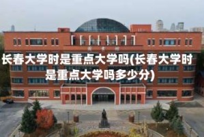 长春大学时是重点大学吗(长春大学时是重点大学吗多少分)