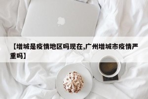 【增城是疫情地区吗现在,广州增城市疫情严重吗】