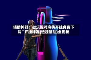 辅助神器：微乐捉鸡麻将开挂免费下载”开挂神器{透视辅助}全揭秘