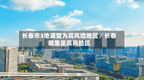 长春市3地调整为高风险地区／长春哪里是高风险区-第2张图片