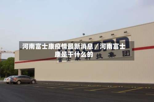 河南富士康疫情最新消息/河南富士康是干什么的-第1张图片