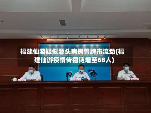 福建仙游疑似源头病例曾跨市流动(福建仙游疫情传播链增至68人)-第1张图片