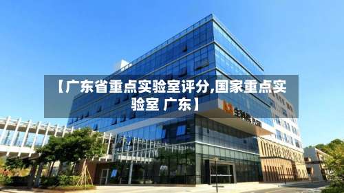 【广东省重点实验室评分,国家重点实验室 广东】-第2张图片