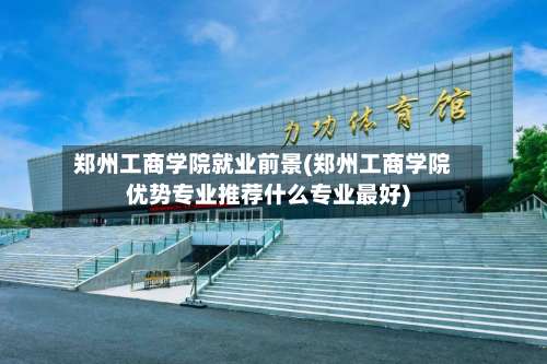 郑州工商学院就业前景(郑州工商学院优势专业推荐什么专业最好)-第2张图片