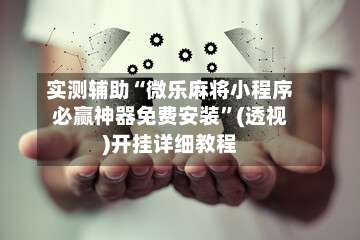 实测辅助“微乐麻将小程序必赢神器免费安装	”(透视)开挂详细教程-第3张图片