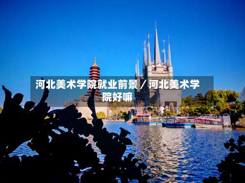 河北美术学院就业前景／河北美术学院好嘛-第2张图片
