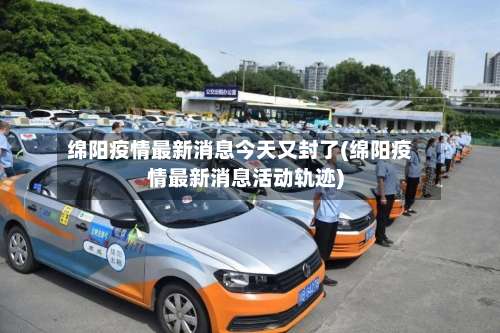 绵阳疫情最新消息今天又封了(绵阳疫情最新消息活动轨迹)-第3张图片