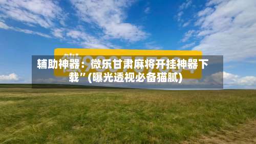 辅助神器：微乐甘肃麻将开挂神器下载”(曝光透视必备猫腻)-第2张图片