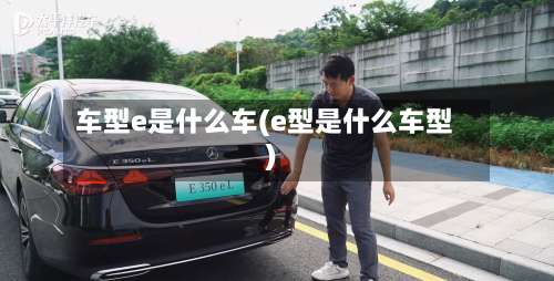 车型e是什么车(e型是什么车型)-第2张图片