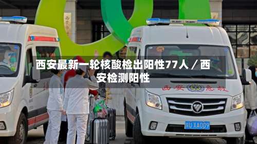 西安最新一轮核酸检出阳性77人／西安检测阳性-第1张图片