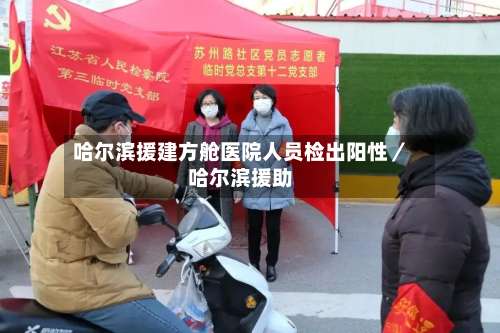 哈尔滨援建方舱医院人员检出阳性／哈尔滨援助-第1张图片