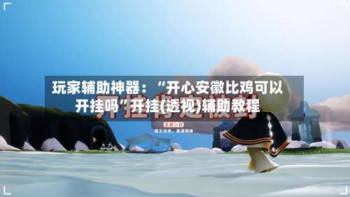 玩家辅助神器：“开心安徽比鸡可以开挂吗	”开挂(透视)辅助教程-第1张图片