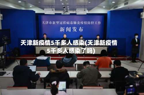 天津新疫情5千多人感染(天津新疫情5千多人感染了吗)-第3张图片