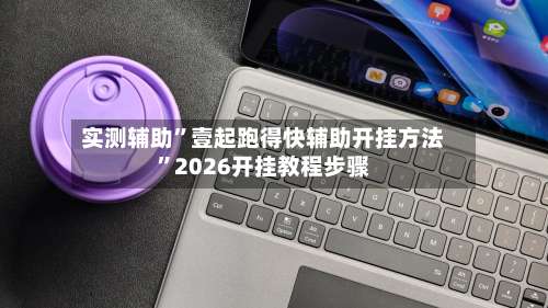 实测辅助”壹起跑得快辅助开挂方法	”2026开挂教程步骤-第1张图片