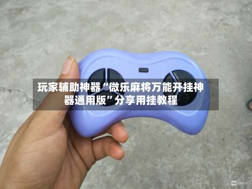 玩家辅助神器“微乐麻将万能开挂神器通用版”分享用挂教程-第2张图片