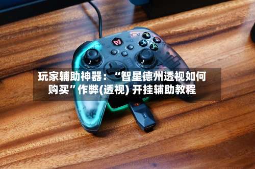 玩家辅助神器：“智星德州透视如何购买”作弊(透视) 开挂辅助教程-第1张图片