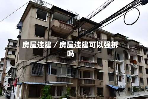 房屋违建/房屋违建可以强拆吗-第1张图片