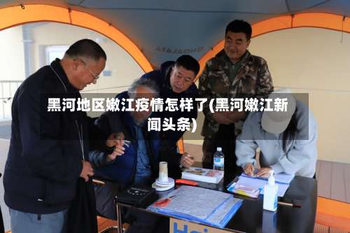 黑河地区嫩江疫情怎样了(黑河嫩江新闻头条)-第1张图片