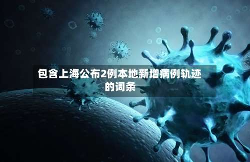 包含上海公布2例本地新增病例轨迹的词条-第1张图片