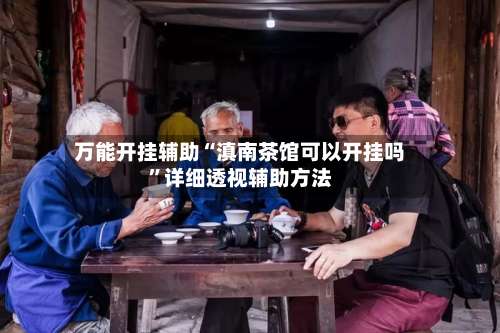 万能开挂辅助“滇南茶馆可以开挂吗”详细透视辅助方法-第1张图片
