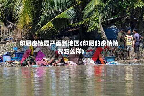 印尼疫情最严重到地区(印尼的疫情情况怎么样)-第1张图片