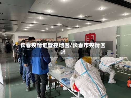 长春疫情谁管控地区/长春市疫情区吗-第3张图片