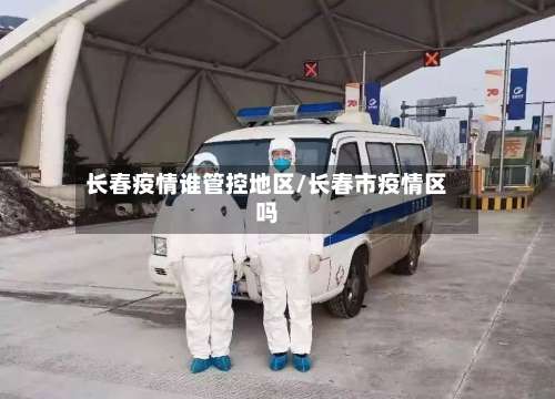 长春疫情谁管控地区/长春市疫情区吗-第2张图片