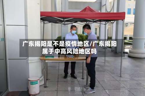 广东揭阳是不是疫情地区/广东揭阳属于中高风险地区吗-第1张图片