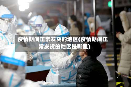 疫情期间正常发货的地区(疫情期间正常发货的地区是哪里)-第2张图片