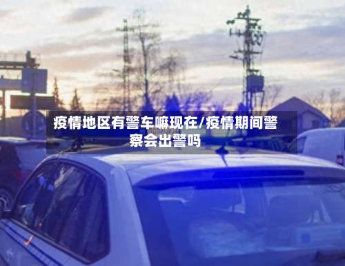 疫情地区有警车嘛现在/疫情期间警察会出警吗-第1张图片