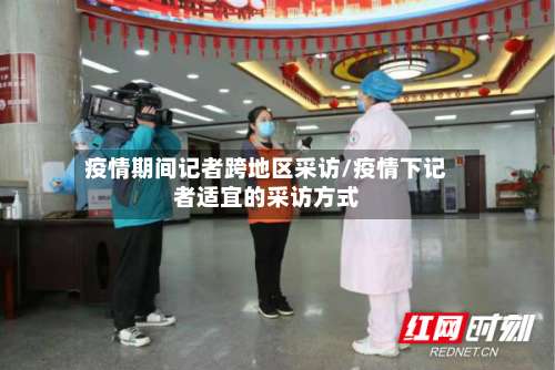 疫情期间记者跨地区采访/疫情下记者适宜的采访方式-第3张图片