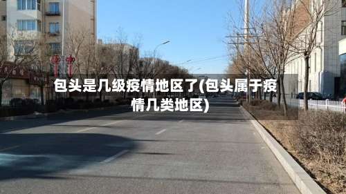 包头是几级疫情地区了(包头属于疫情几类地区)-第1张图片