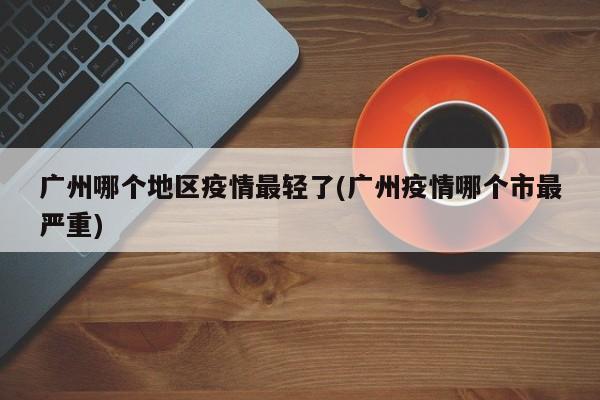 广州哪个地区疫情最轻了(广州疫情哪个市最严重)