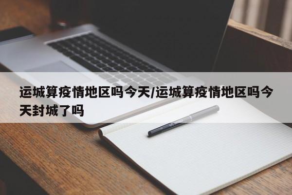 运城算疫情地区吗今天/运城算疫情地区吗今天封城了吗