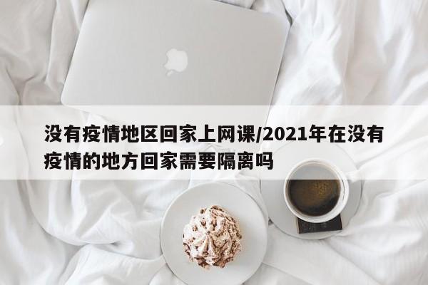 没有疫情地区回家上网课/2021年在没有疫情的地方回家需要隔离吗