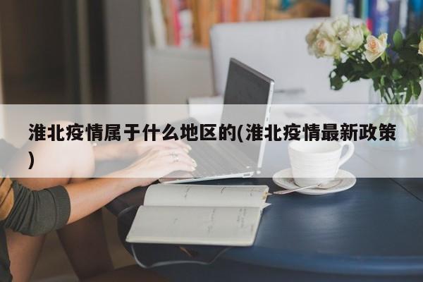 淮北疫情属于什么地区的(淮北疫情最新政策)