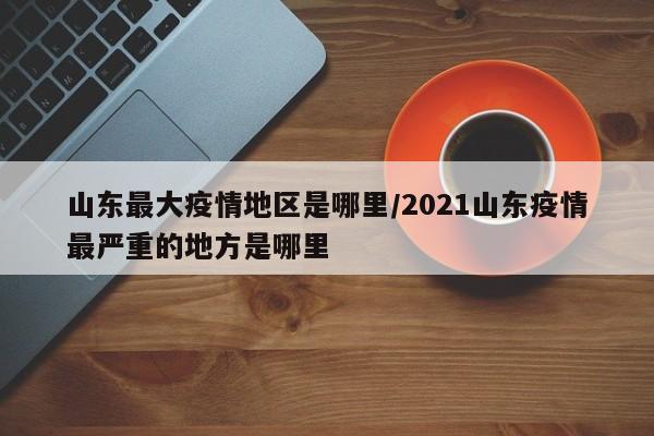 山东最大疫情地区是哪里/2021山东疫情最严重的地方是哪里
