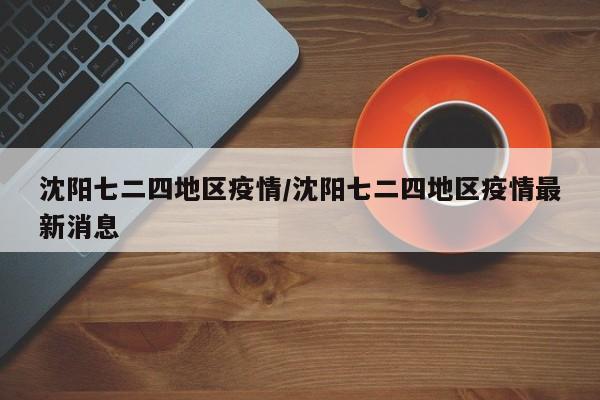 沈阳七二四地区疫情/沈阳七二四地区疫情最新消息