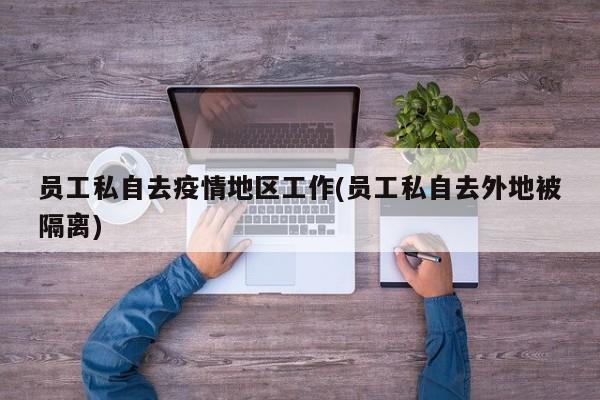 员工私自去疫情地区工作(员工私自去外地被隔离)
