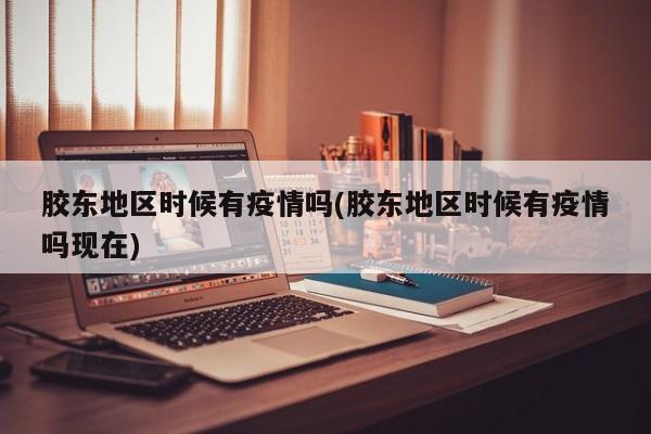 胶东地区时候有疫情吗(胶东地区时候有疫情吗现在)