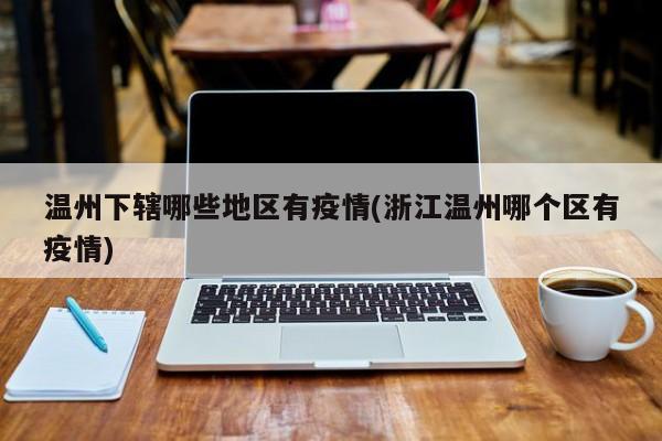 温州下辖哪些地区有疫情(浙江温州哪个区有疫情)