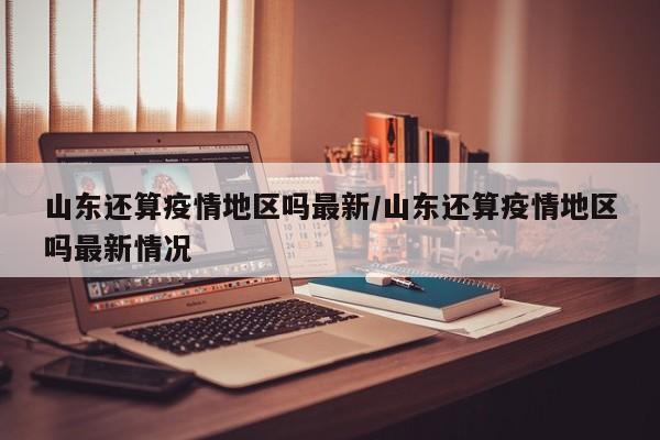 山东还算疫情地区吗最新/山东还算疫情地区吗最新情况